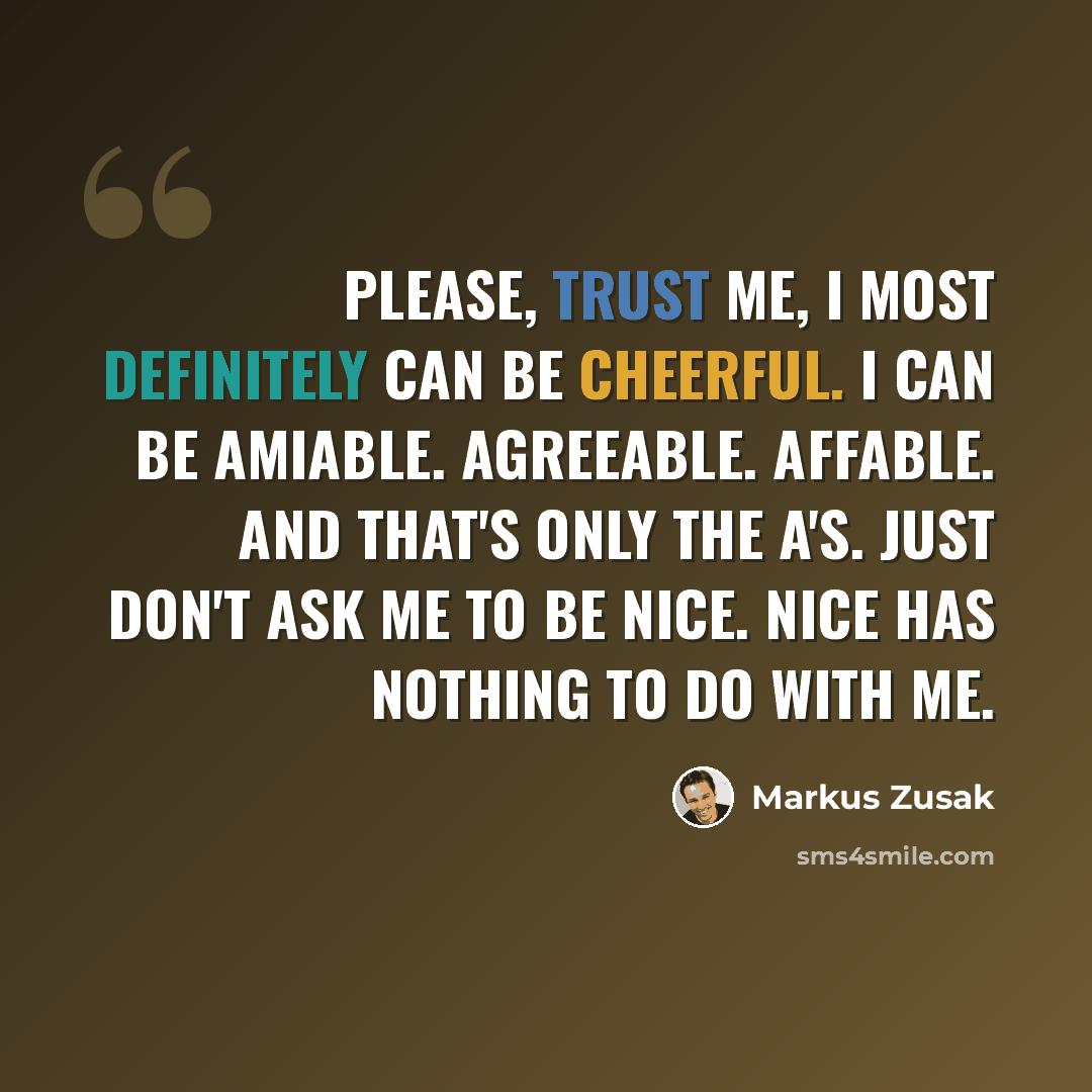 “Please, trust me, I most definitely can be cheerful. I can be amiable. Agreeable. Affable. And that's only the A's. Just don't ask me to be nice. Nice has nothing to do with me.” quote by Markus Zusak