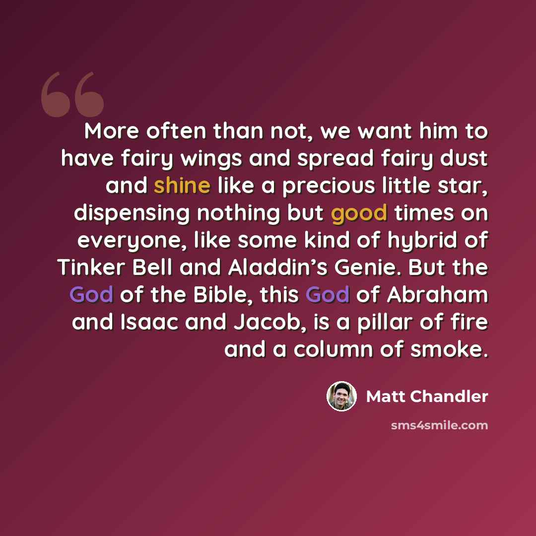 “More often than not, we want him to have fairy wings and spread fairy dust and shine like a precious little star, dispensing nothing but good times on everyone, like some kind of hybrid of Tinker Bell and Aladdin’s Genie. But the God of the Bible, this God of Abraham and Isaac and Jacob, is a…” quote by Matt Chandler