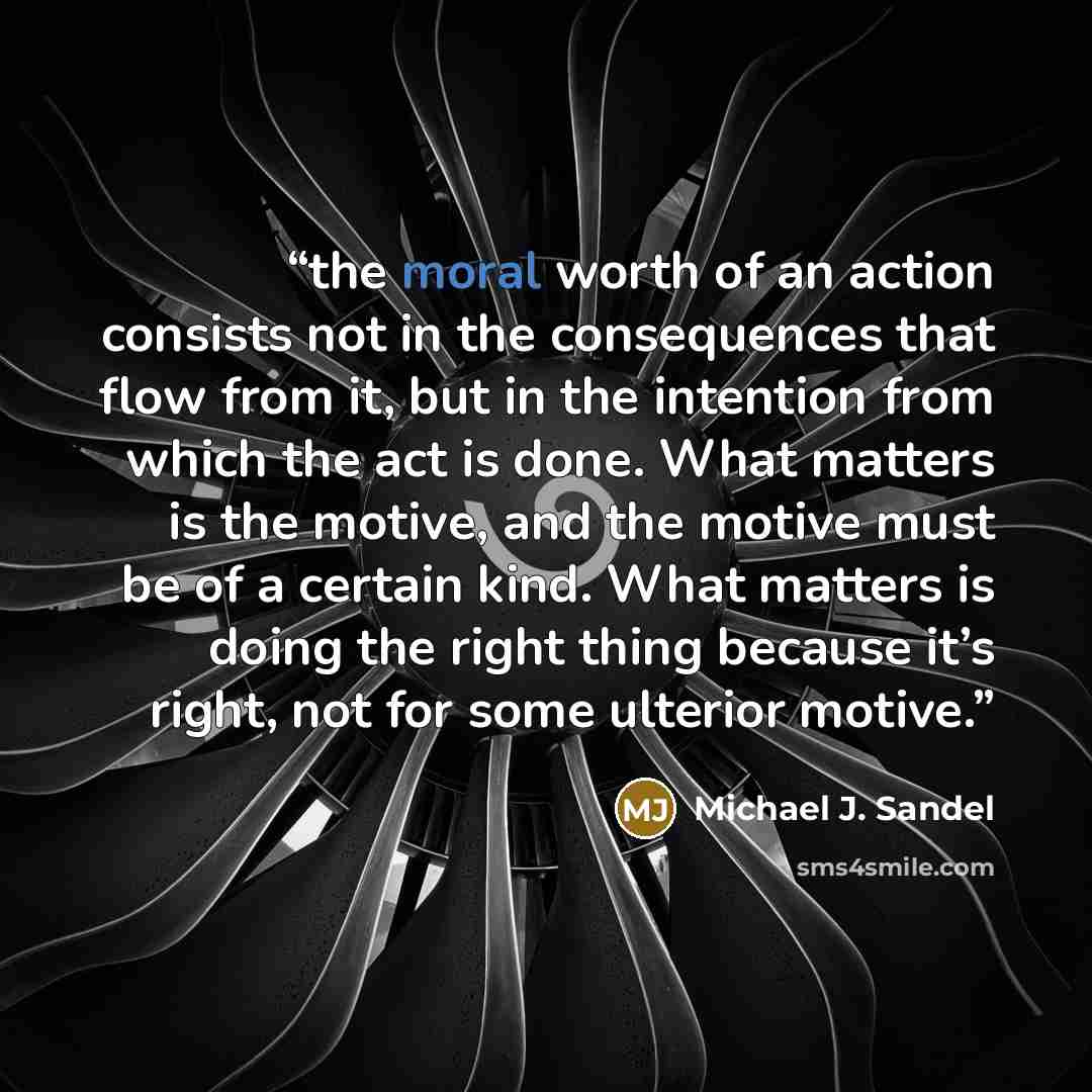 “the moral worth of an action consists not in the consequences that flow from it, but in the intention from which the act is done. What matters is the motive, and the motive must be of a certain kind. What matters is doing the right thing because it’s right, not for some ulterior motive.” quote by Michael J. Sandel