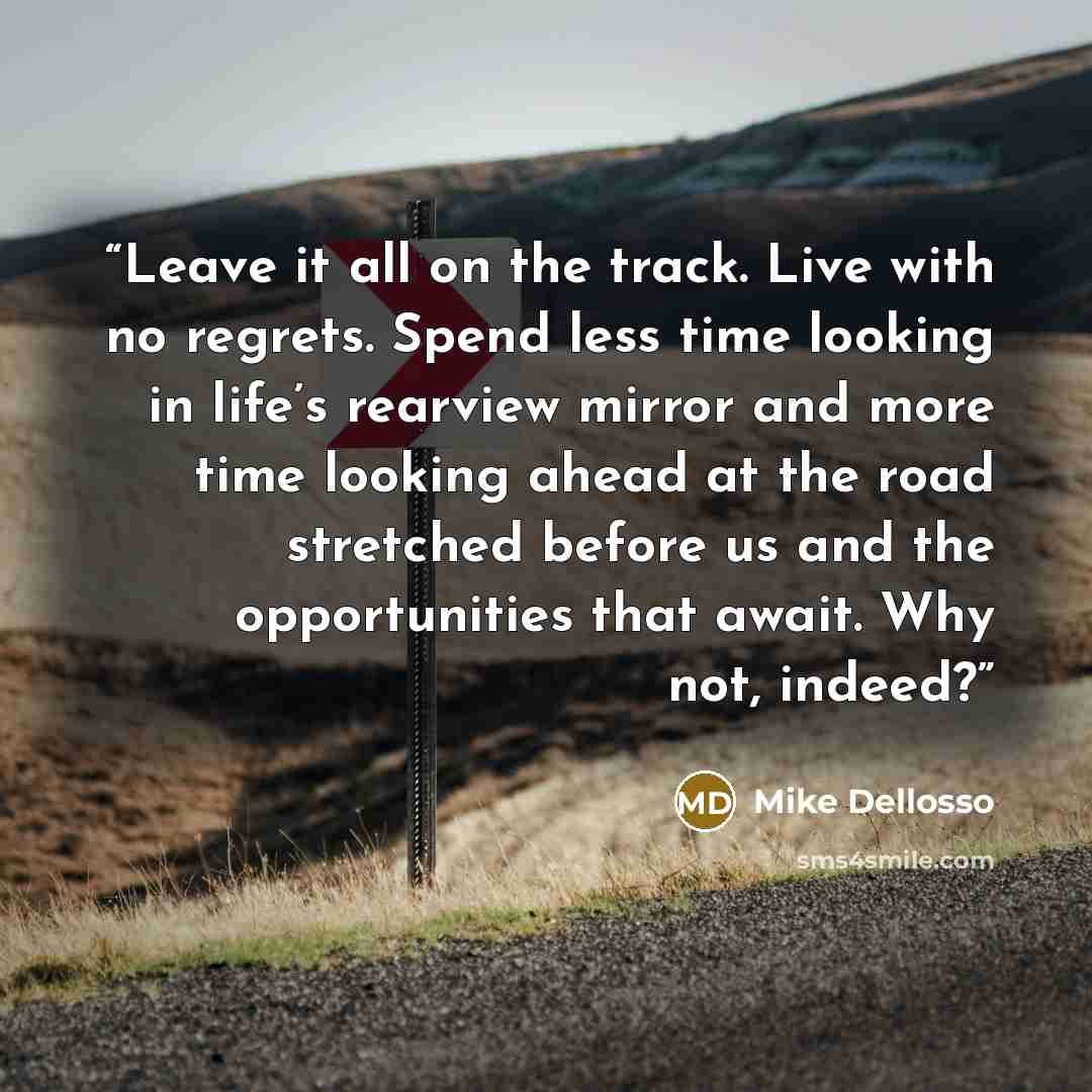 “Leave it all on the track. Live with no regrets. Spend less time looking in life’s rearview mirror and more time looking ahead at the road stretched before us and the opportunities that await. Why not, indeed?” quote by Mike Dellosso