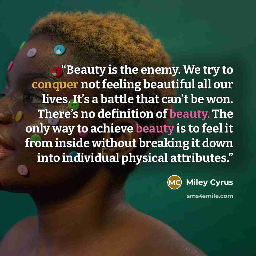 “Beauty is the enemy. We try to conquer not feeling beautiful all our lives. It’s a battle that can’t be won. There’s no definition of beauty. The only way to achieve beauty is to feel it from inside without breaking it down into individual physical attributes.” quote by Miley Cyrus