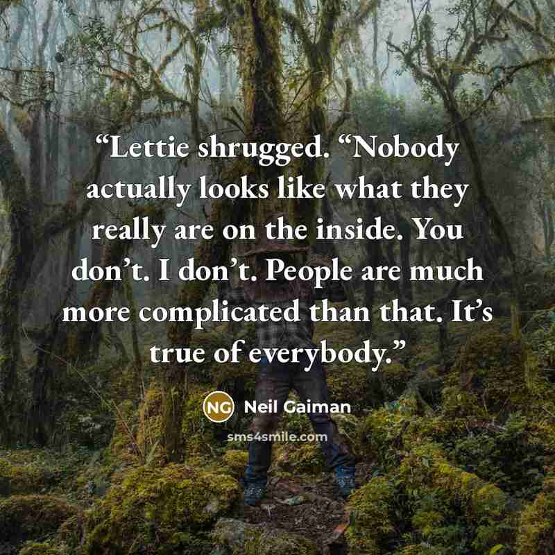 “Lettie shrugged. “Nobody actually looks like what they really are on the inside. You don’t. I don’t. People are much more complicated than that. It’s true of everybody.” quote by Neil Gaiman