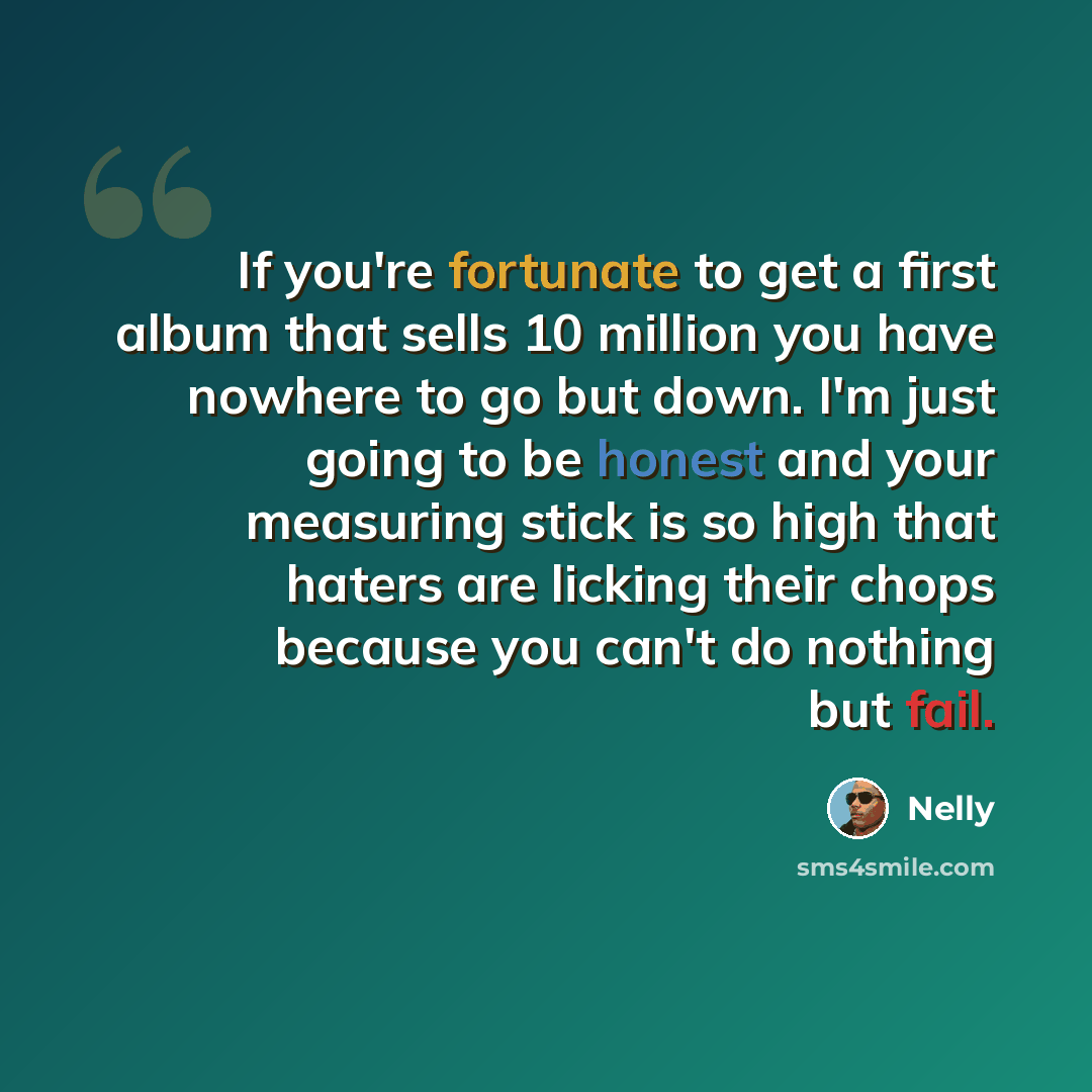 “If you're fortunate to get a first album that sells 10 million you have nowhere to go but down. I'm just going to be honest and your measuring stick is so high that haters are licking their chops because you can't do nothing but fail.” quote by Nelly