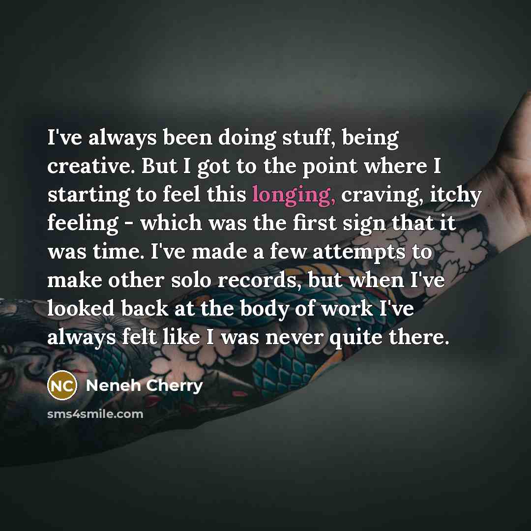 “I've always been doing stuff, being creative. But I got to the point where I starting to feel this longing, craving, itchy feeling - which was the first sign that it was time. I've made a few attempts to make other solo records, but when I've looked back at the body of work I've always felt like I…” quote by Neneh Cherry