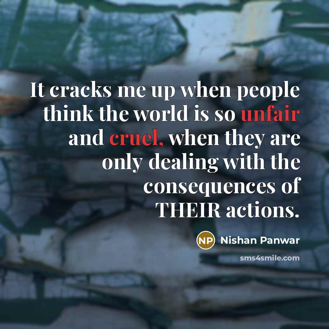 “It cracks me up when people think the world is so unfair and cruel, when they are only dealing with the consequences of THEIR actions.” quote by Nishan Panwar
