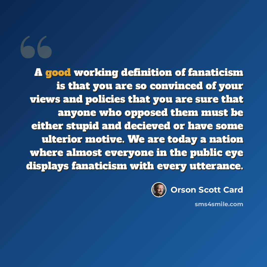 “A good working definition of fanaticism is that you are so convinced of your views and policies that you are sure that anyone who opposed them must be either stupid and decieved or have some ulterior motive. We are today a nation where almost everyone in the public eye displays fanaticism with…” quote by Orson Scott Card