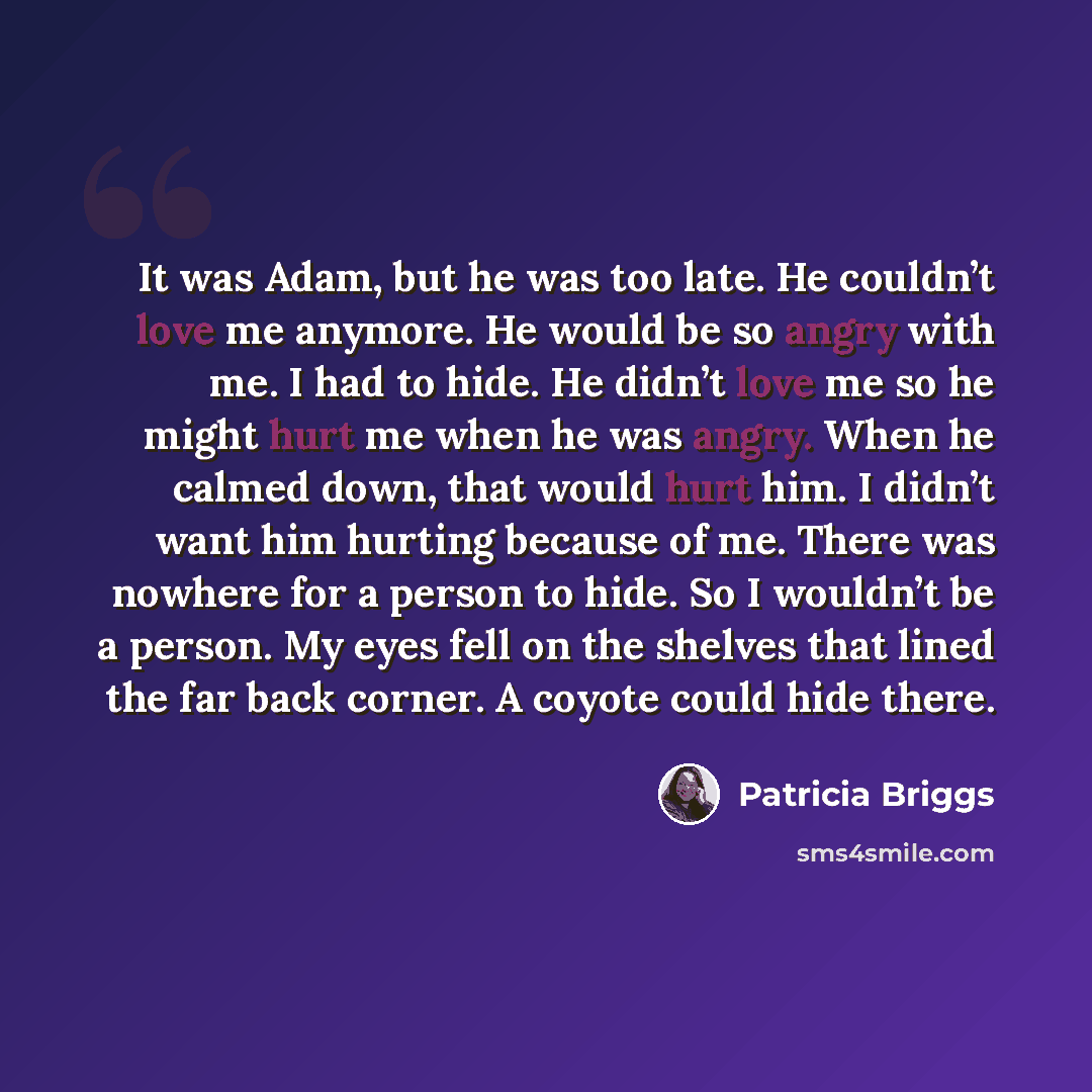 “It was Adam, but he was too late. He couldn’t love me anymore. He would be so angry with me. I had to hide. He didn’t love me so he might hurt me when he was angry. When he calmed down, that would hurt him. I didn’t want him hurting because of me. There was nowhere for a person to hide. So I…” quote by Patricia Briggs