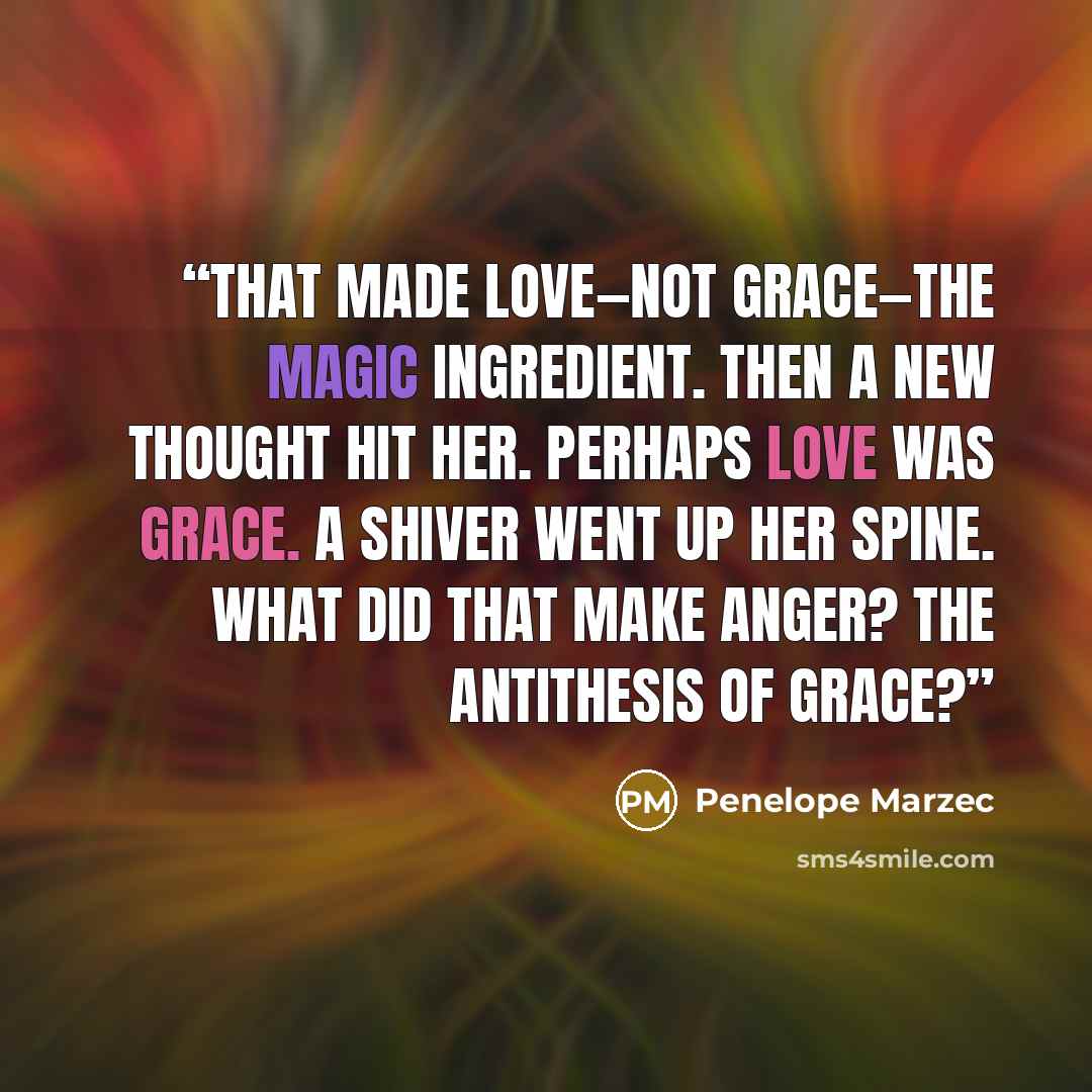 “That made love—not grace—the magic ingredient. Then a new thought hit her. Perhaps love was grace. A shiver went up her spine. What did that make anger? The antithesis of grace?” quote by Penelope Marzec