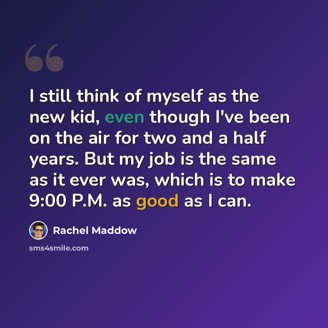 “I still think of myself as the new kid, even though I've been on the air for two and a half years. But my job is the same as it ever was, which is to make 9:00 P.M. as good as I can.” quote by Rachel Maddow