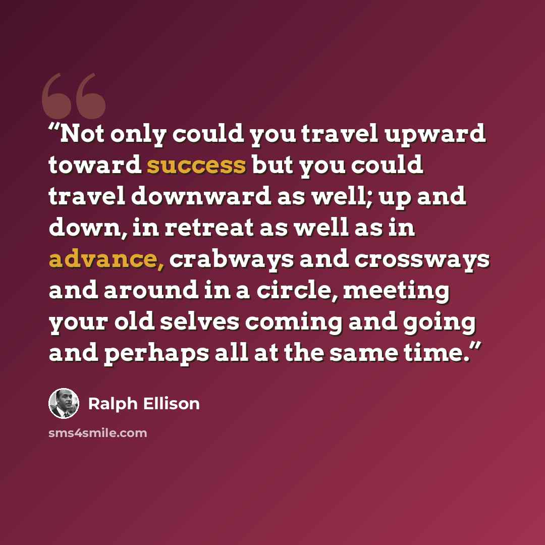 “Not only could you travel upward toward success but you could travel downward as well; up and down, in retreat as well as in advance, crabways and crossways and around in a circle, meeting your old selves coming and going and perhaps all at the same time.” quote by Ralph Ellison