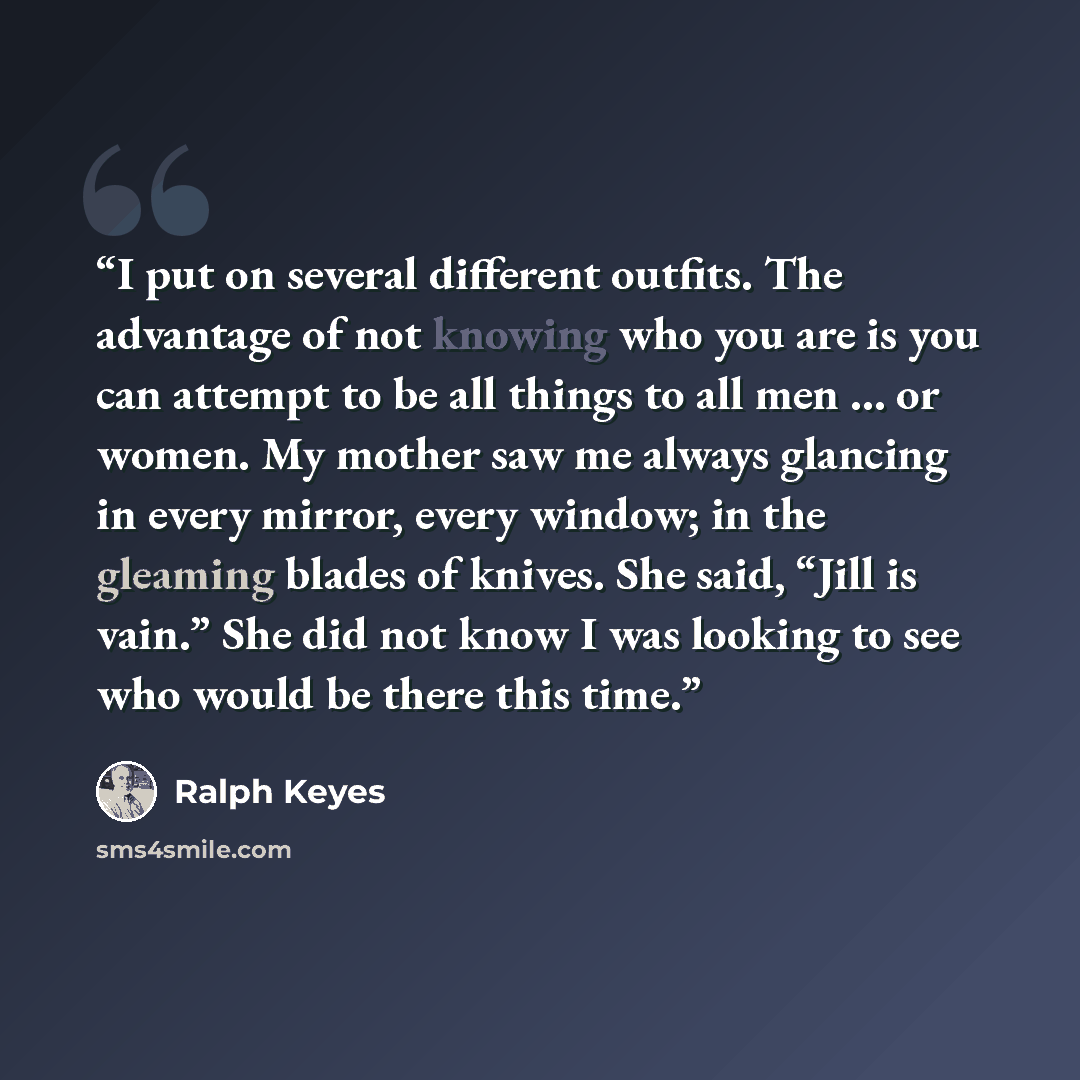 “I put on several different outfits. The advantage of not knowing who you are is you can attempt to be all things to all men … or women. My mother saw me always glancing in every mirror, every window; in the gleaming blades of knives. She said, “Jill is vain.” She did not know I was looking to see…” quote by Ralph Keyes