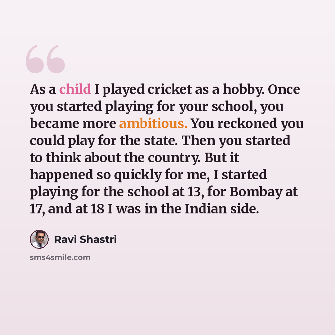 “As a child I played cricket as a hobby. Once you started playing for your school, you became more ambitious. You reckoned you could play for the state. Then you started to think about the country. But it happened so quickly for me, I started playing for the school at 13, for Bombay at 17, and at…” quote by Ravi Shastri