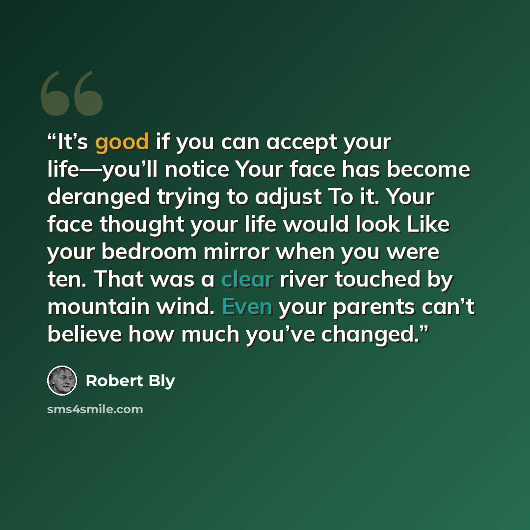 “It’s good if you can accept your life—you’ll notice Your face has become deranged trying to adjust To it. Your face thought your life would look Like your bedroom mirror when you were ten. That was a clear river touched by mountain wind. Even your parents can’t believe how much you’ve changed.” quote by Robert Bly