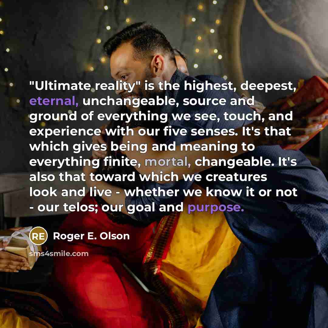 “"Ultimate reality" is the highest, deepest, eternal, unchangeable, source and ground of everything we see, touch, and experience with our five senses. It's that which gives being and meaning to everything finite, mortal, changeable. It's also that toward which we creatures look and live - whether…” quote by Roger E. Olson