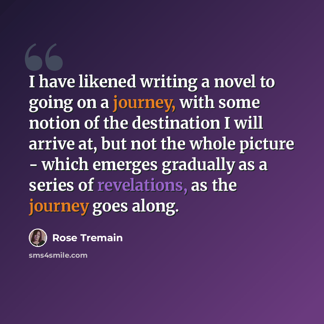 “I have likened writing a novel to going on a journey, with some notion of the destination I will arrive at, but not the whole picture - which emerges gradually as a series of revelations, as the journey goes along.” quote by Rose Tremain