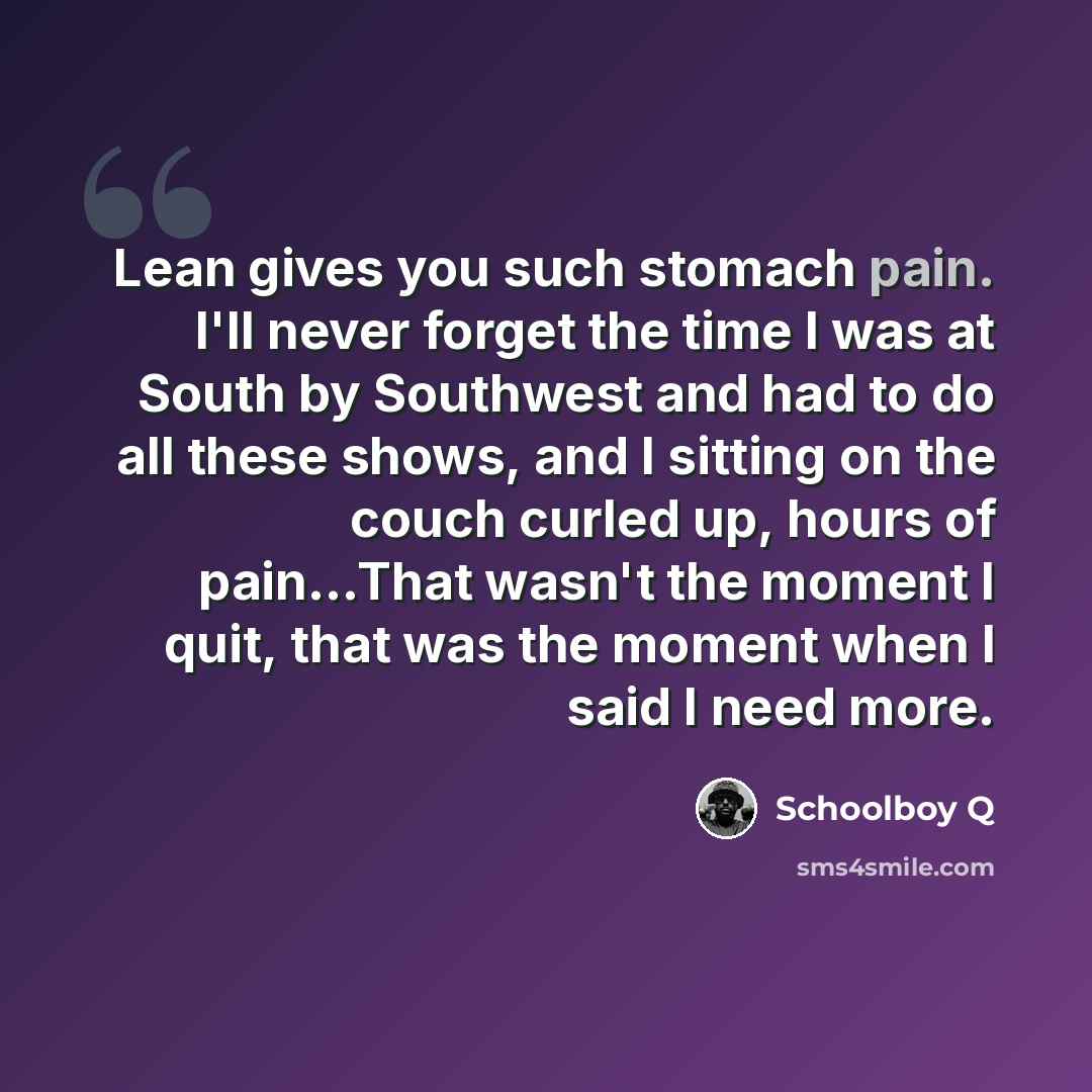 “Lean gives you such stomach pain. I'll never forget the time I was at South by Southwest and had to do all these shows, and I sitting on the couch curled up, hours of pain...That wasn't the moment I quit, that was the moment when I said I need more.” quote by Schoolboy Q