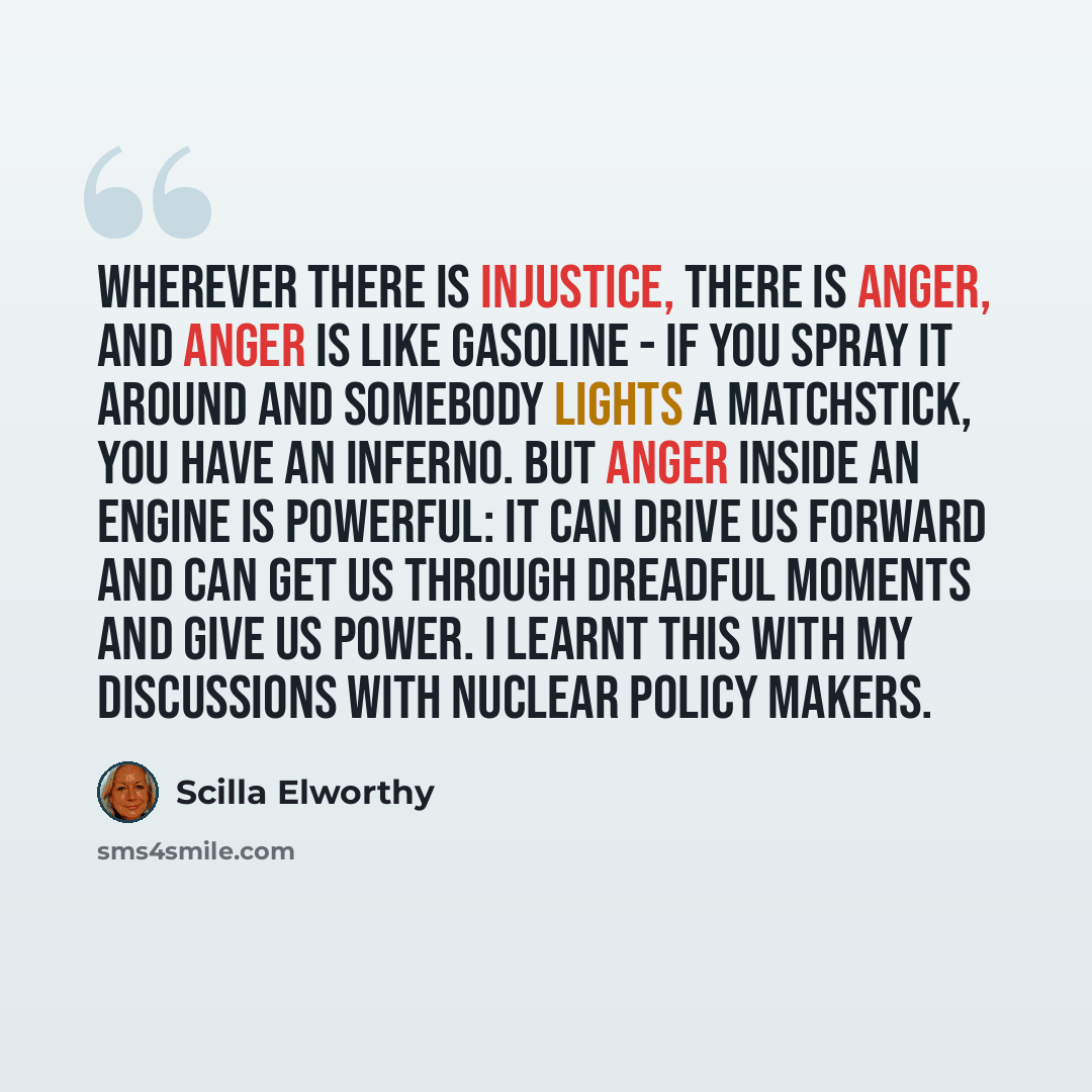 “Wherever there is injustice, there is anger, and anger is like gasoline - if you spray it around and somebody lights a matchstick, you have an inferno. But anger inside an engine is powerful: it can drive us forward and can get us through dreadful moments and give us power. I learnt this with my…” quote by Scilla Elworthy