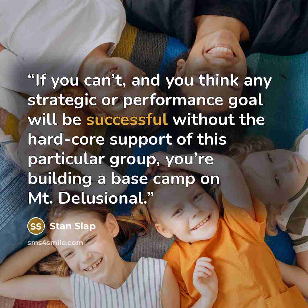 “If you can’t, and you think any strategic or performance goal will be successful without the hard-core support of this particular group, you’re building a base camp on Mt. Delusional.” quote by Stan Slap