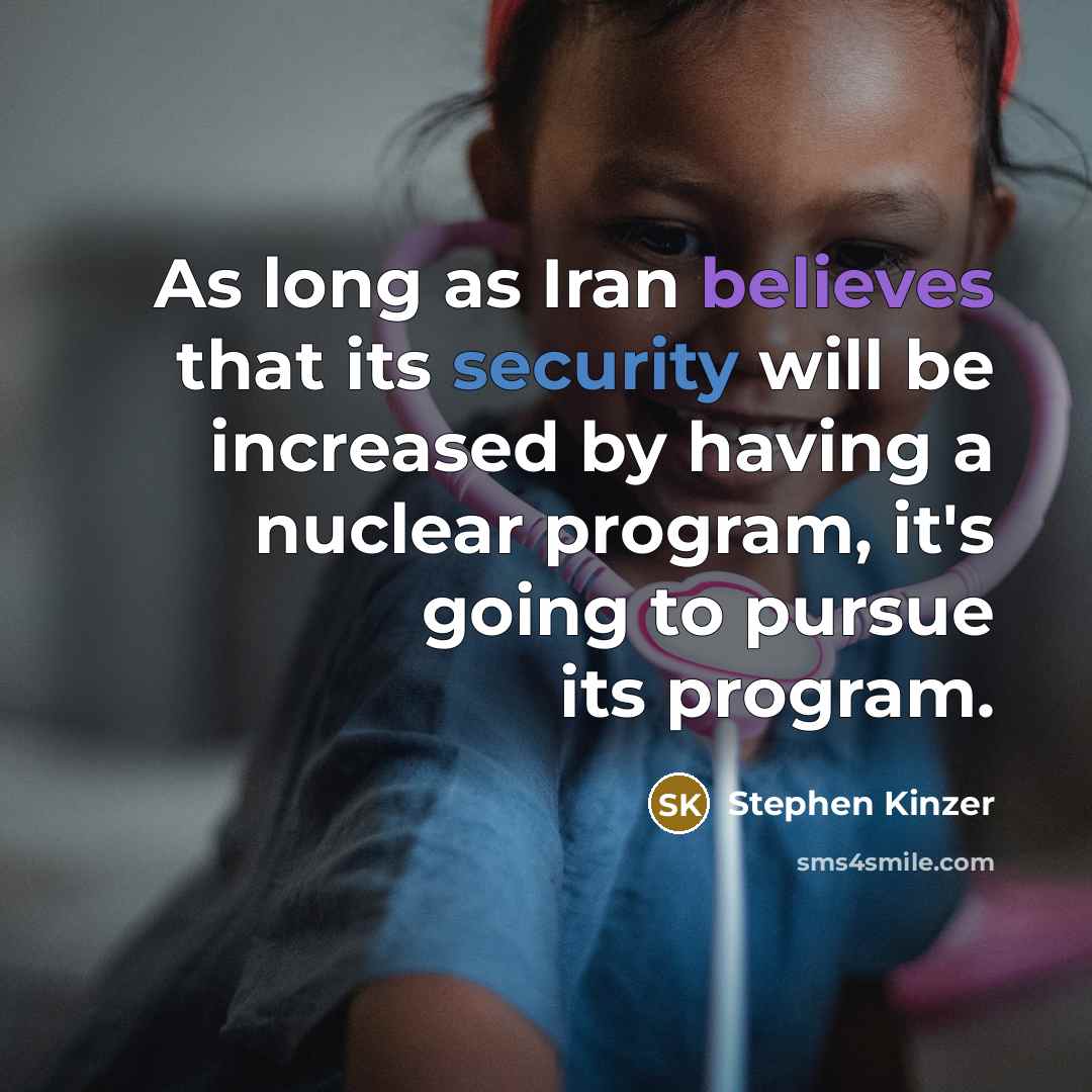 “As long as Iran believes that its security will be increased by having a nuclear program, it's going to pursue its program.” quote by Stephen Kinzer