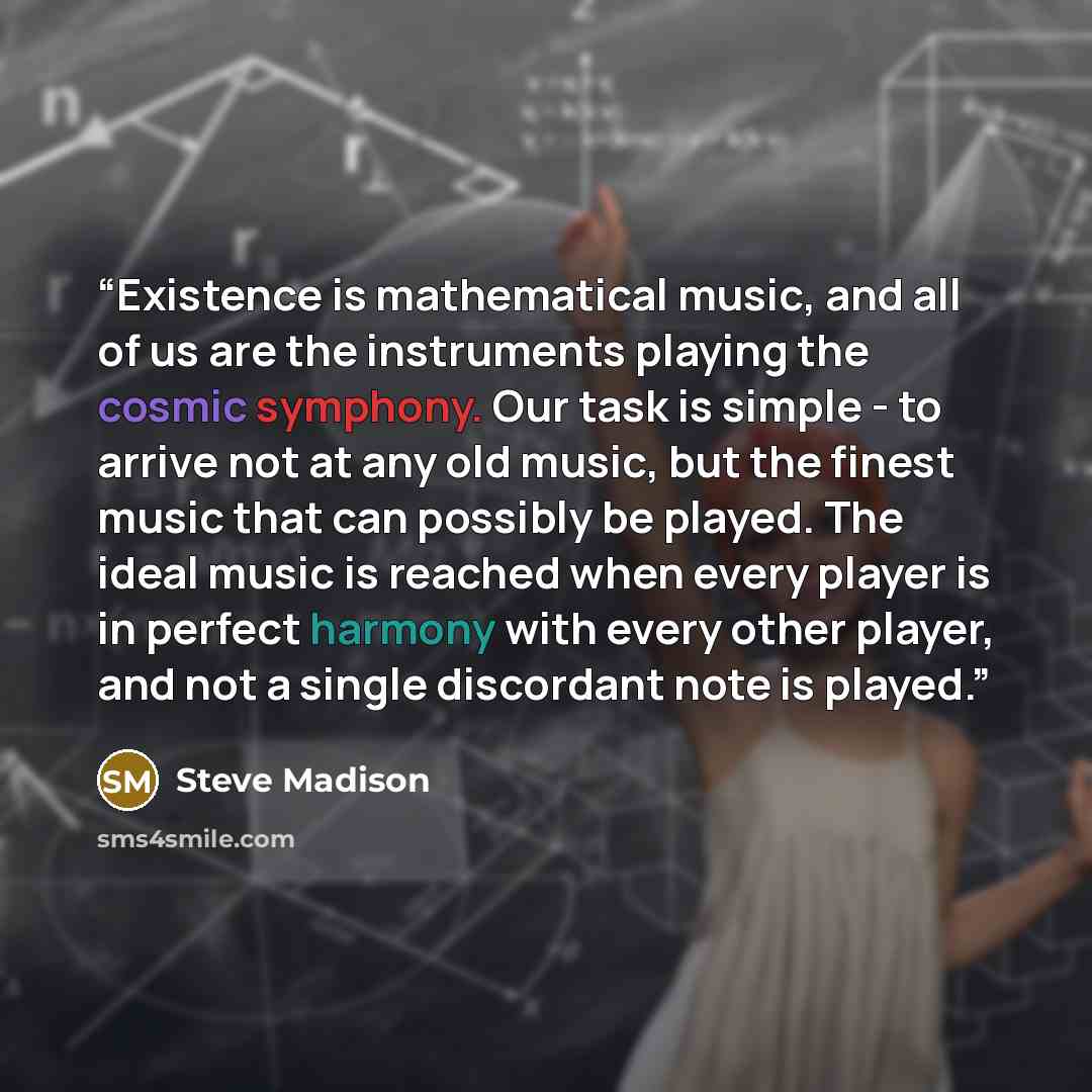 “Existence is mathematical music, and all of us are the instruments playing the cosmic symphony. Our task is simple - to arrive not at any old music, but the finest music that can possibly be played. The ideal music is reached when every player is in perfect harmony with every other player, and not…” quote by Steve Madison