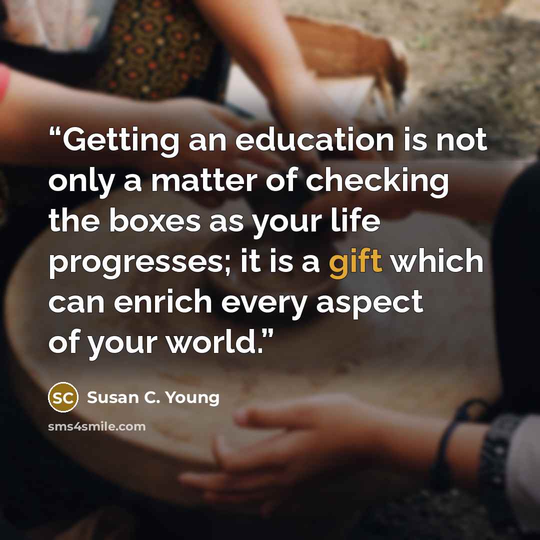 “Getting an education is not only a matter of checking the boxes as your life progresses; it is a gift which can enrich every aspect of your world.” quote by Susan C. Young