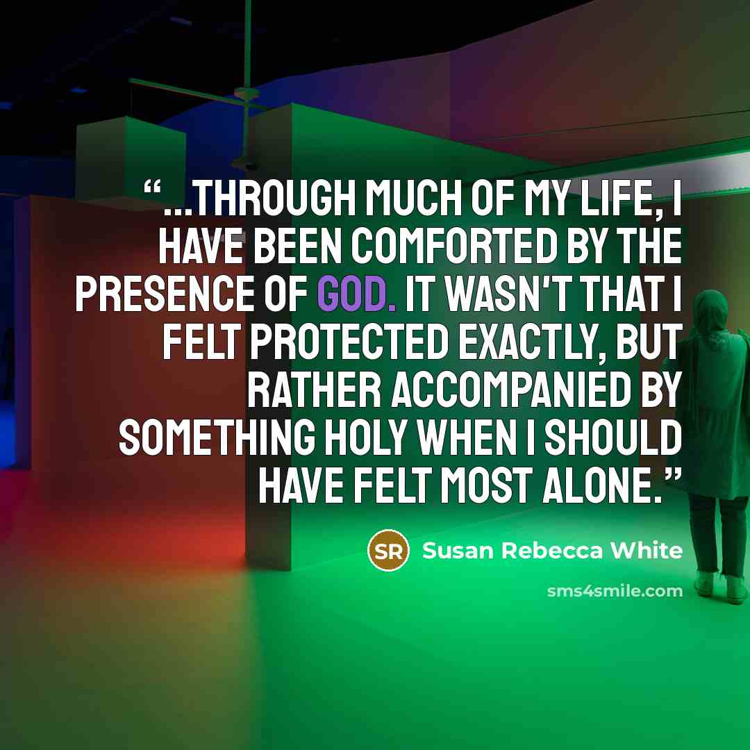 “...through much of my life, I have been comforted by the presence of God. It wasn't that I felt protected exactly, but rather accompanied by something holy when I should have felt most alone.” quote by Susan Rebecca White