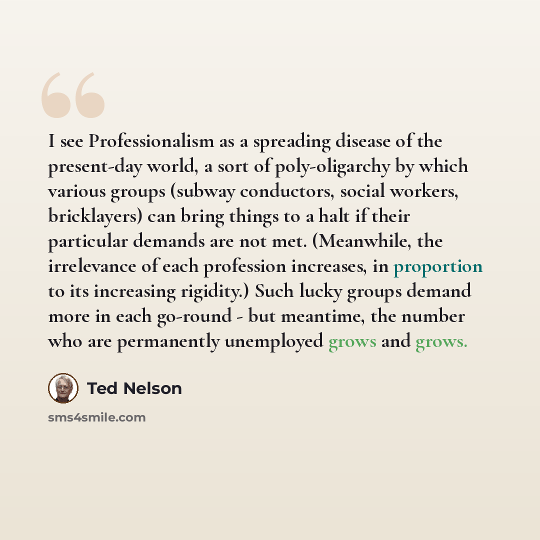 “I see Professionalism as a spreading disease of the present-day world, a sort of poly-oligarchy by which various groups (subway conductors, social workers, bricklayers) can bring things to a halt if their particular demands are not met. (Meanwhile, the irrelevance of each profession increases, in…” quote by Ted Nelson