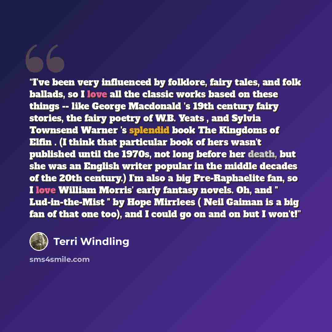 “I've been very influenced by folklore, fairy tales, and folk ballads, so I love all the classic works based on these things -- like George Macdonald 's 19th century fairy stories, the fairy poetry of W.B. Yeats , and Sylvia Townsend Warner 's splendid book The Kingdoms of Elfin . (I think that…” quote by Terri Windling