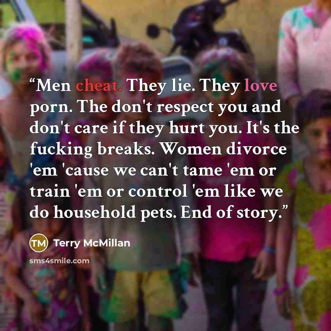 “Men cheat. They lie. They love porn. The don't respect you and don't care if they hurt you. It's the fucking breaks. Women divorce 'em 'cause we can't tame 'em or train 'em or control 'em like we do household pets. End of story.” quote by Terry McMillan