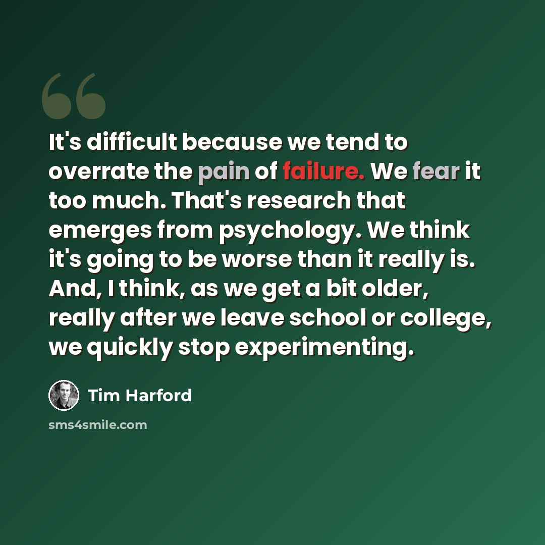 “It's difficult because we tend to overrate the pain of failure. We fear it too much. That's research that emerges from psychology. We think it's going to be worse than it really is. And, I think, as we get a bit older, really after we leave school or college, we quickly stop experimenting.” quote by Tim Harford