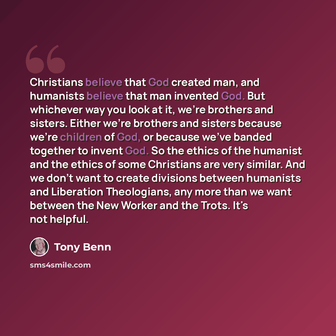 “Christians believe that God created man, and humanists believe that man invented God. But whichever way you look at it, we're brothers and sisters. Either we're brothers and sisters because we're children of God, or because we've banded together to invent God. So the ethics of the humanist and the…” quote by Tony Benn