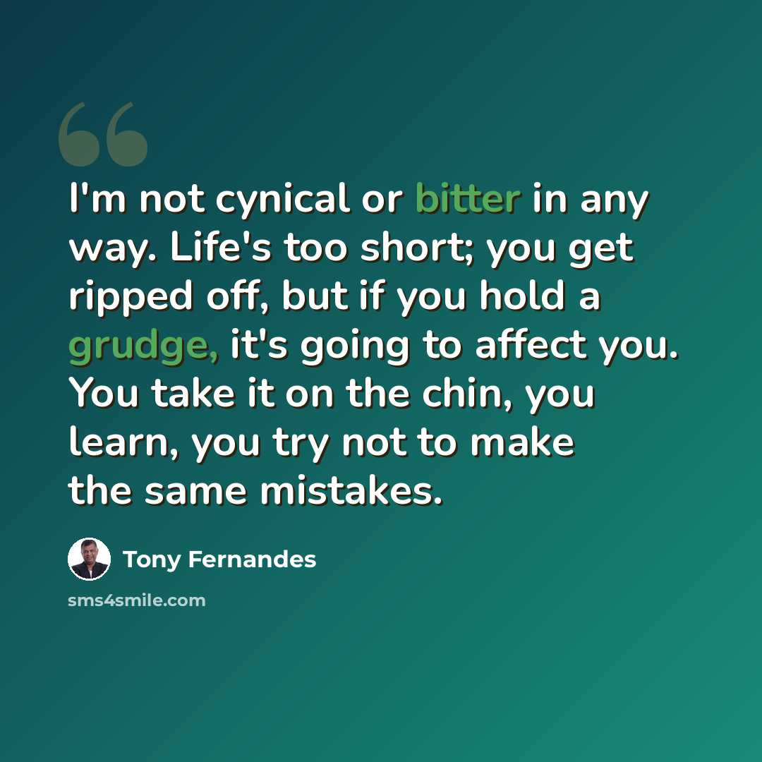“I'm not cynical or bitter in any way. Life's too short; you get ripped off, but if you hold a grudge, it's going to affect you. You take it on the chin, you learn, you try not to make the same mistakes.” quote by Tony Fernandes