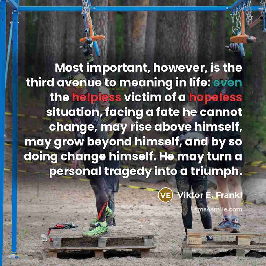 “Most important, however, is the third avenue to meaning in life: even the helpless victim of a hopeless situation, facing a fate he cannot change, may rise above himself, may grow beyond himself, and by so doing change himself. He may turn a personal tragedy into a triumph.” quote by Viktor E. Frankl