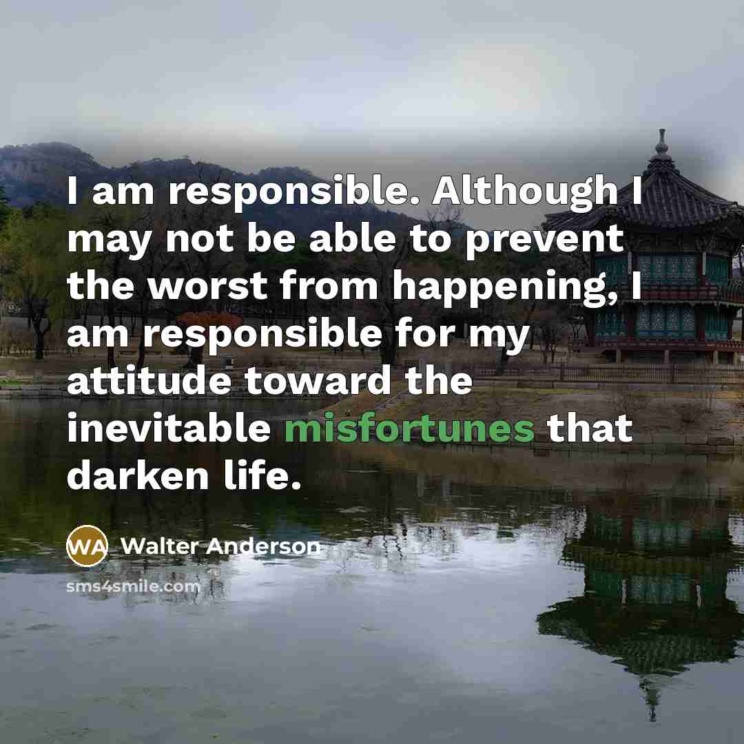 “I am responsible. Although I may not be able to prevent the worst from happening, I am responsible for my attitude toward the inevitable misfortunes that darken life.” quote by Walter Anderson