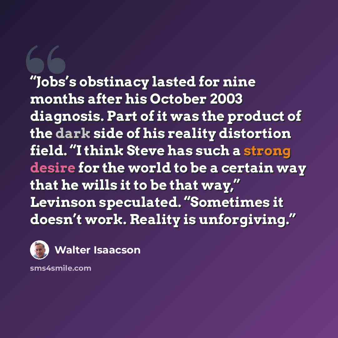 “Jobs’s obstinacy lasted for nine months after his October 2003 diagnosis. Part of it was the product of the dark side of his reality distortion field. “I think Steve has such a strong desire for the world to be a certain way that he wills it to be that way,” Levinson speculated. “Sometimes it…” quote by Walter Isaacson