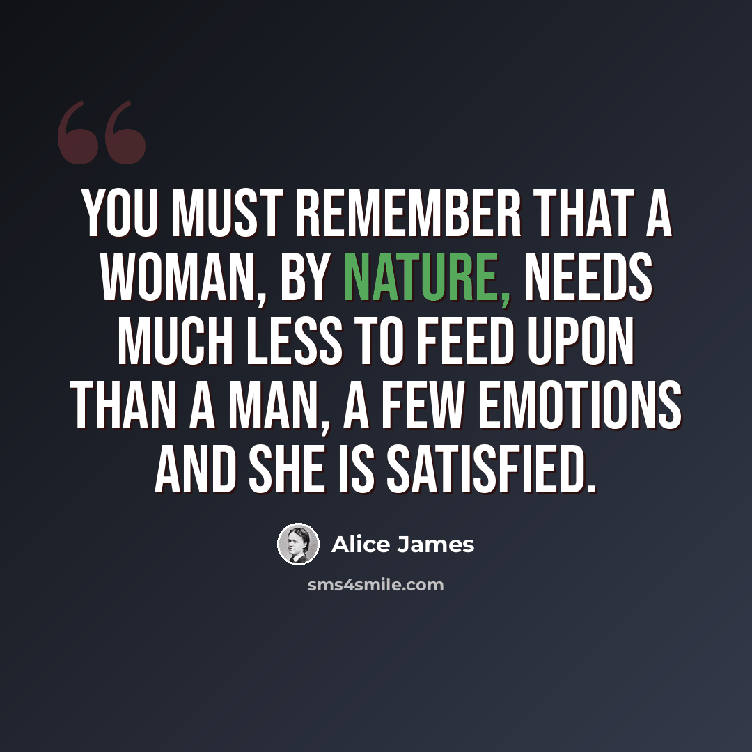 “You must remember that a woman, by nature, needs much less to feed upon than a man, a few emotions and she is satisfied.” quote by Alice James