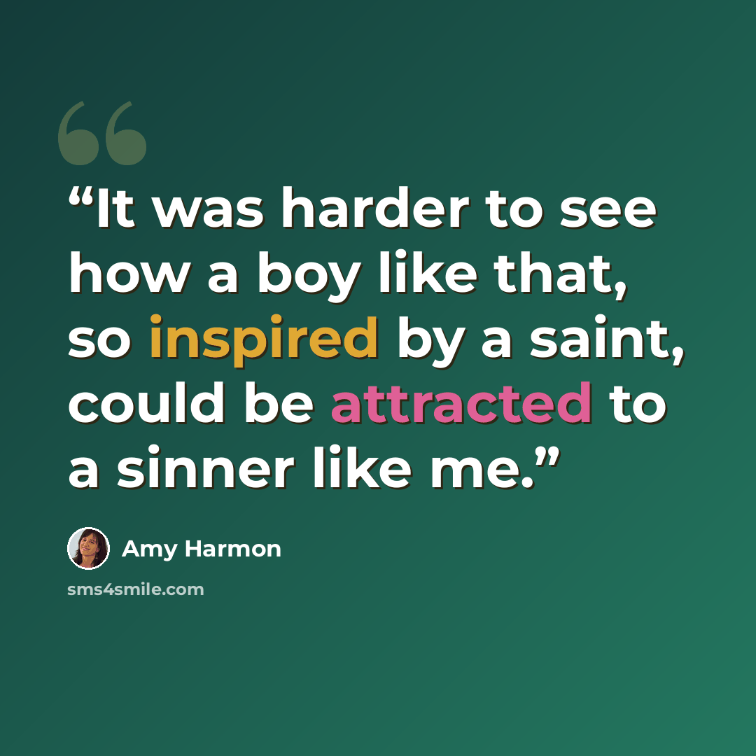 “It was harder to see how a boy like that, so inspired by a saint, could be attracted to a sinner like me.” quote by Amy Harmon