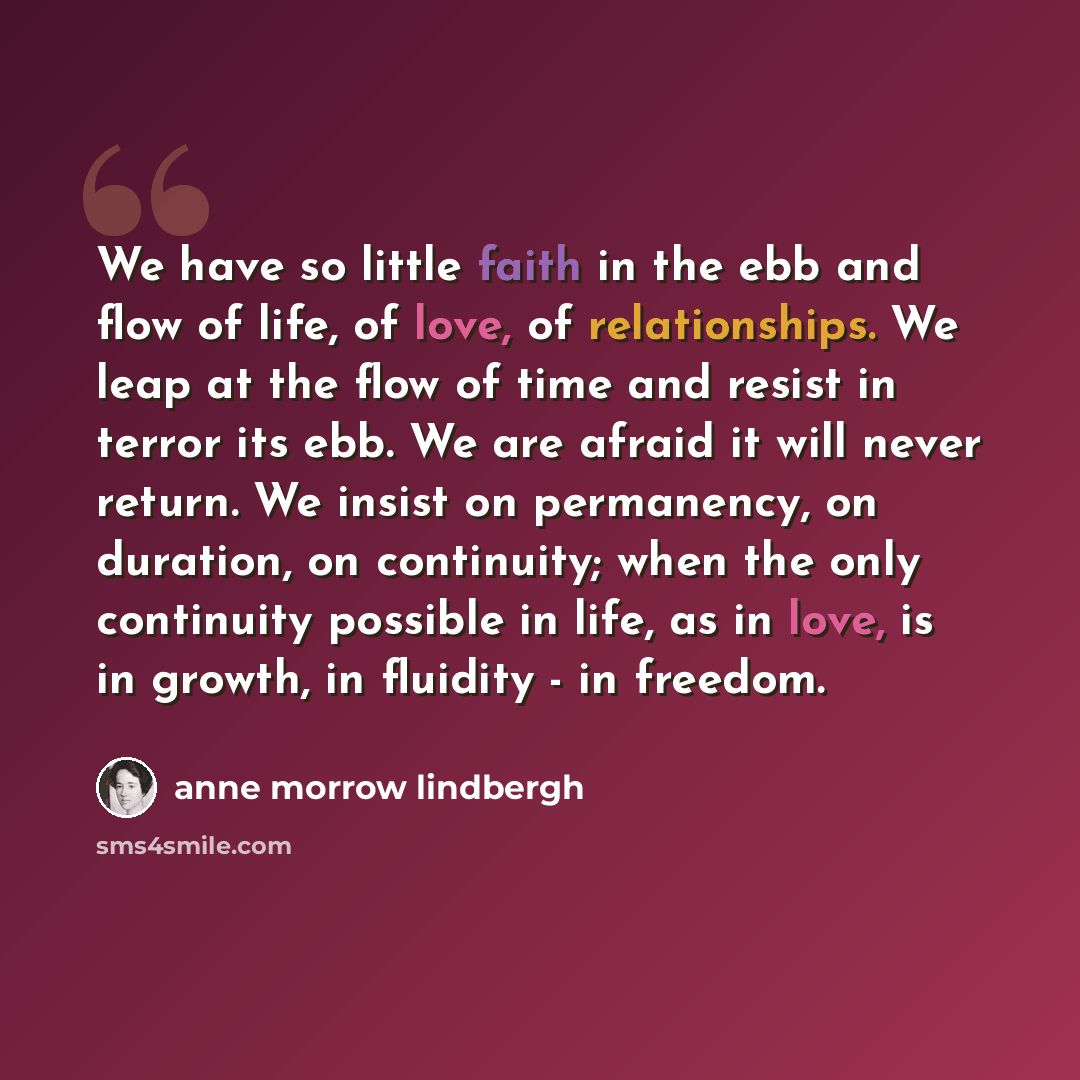 “We have so little faith in the ebb and flow of life, of love, of relationships. We leap at the flow of time and resist in terror its ebb. We are afraid it will never return. We insist on permanency, on duration, on continuity; when the only continuity possible in life, as in love, is in growth, in…” quote by Anne Morrow Lindbergh