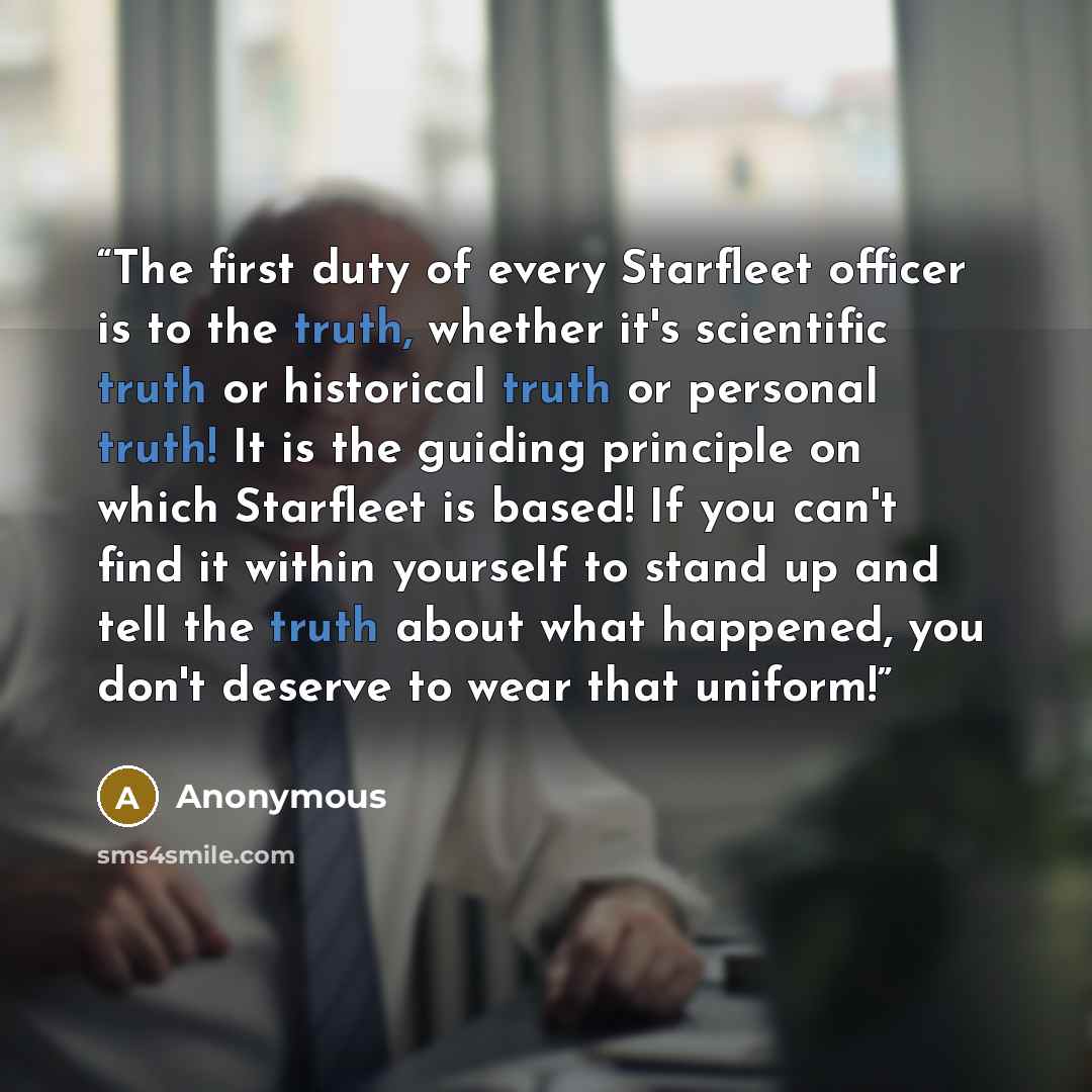 “The first duty of every Starfleet officer is to the truth, whether it's scientific truth or historical truth or personal truth! It is the guiding principle on which Starfleet is based! If you can't find it within yourself to stand up and tell the truth about what happened, you don't deserve to…” quote by Anonymous