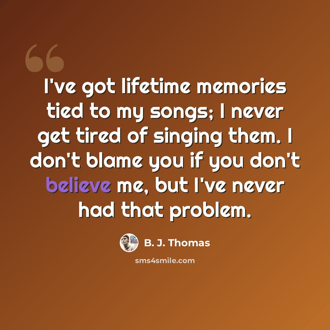 “I've got lifetime memories tied to my songs; I never get tired of singing them. I don't blame you if you don't believe me, but I've never had that problem.” quote by B. J. Thomas