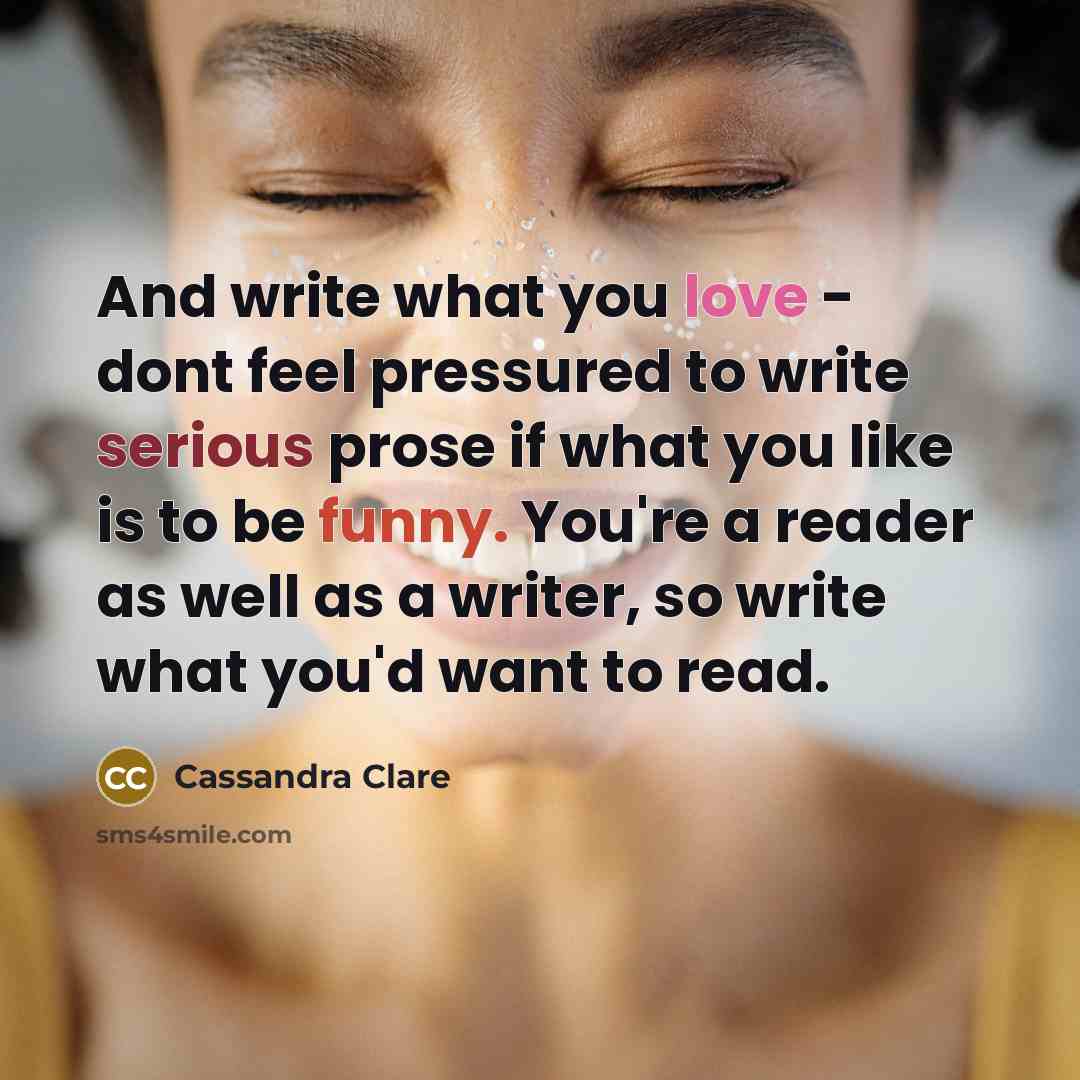 “And write what you love - dont feel pressured to write serious prose if what you like is to be funny. You're a reader as well as a writer, so write what you'd want to read.” quote by Cassandra Clare