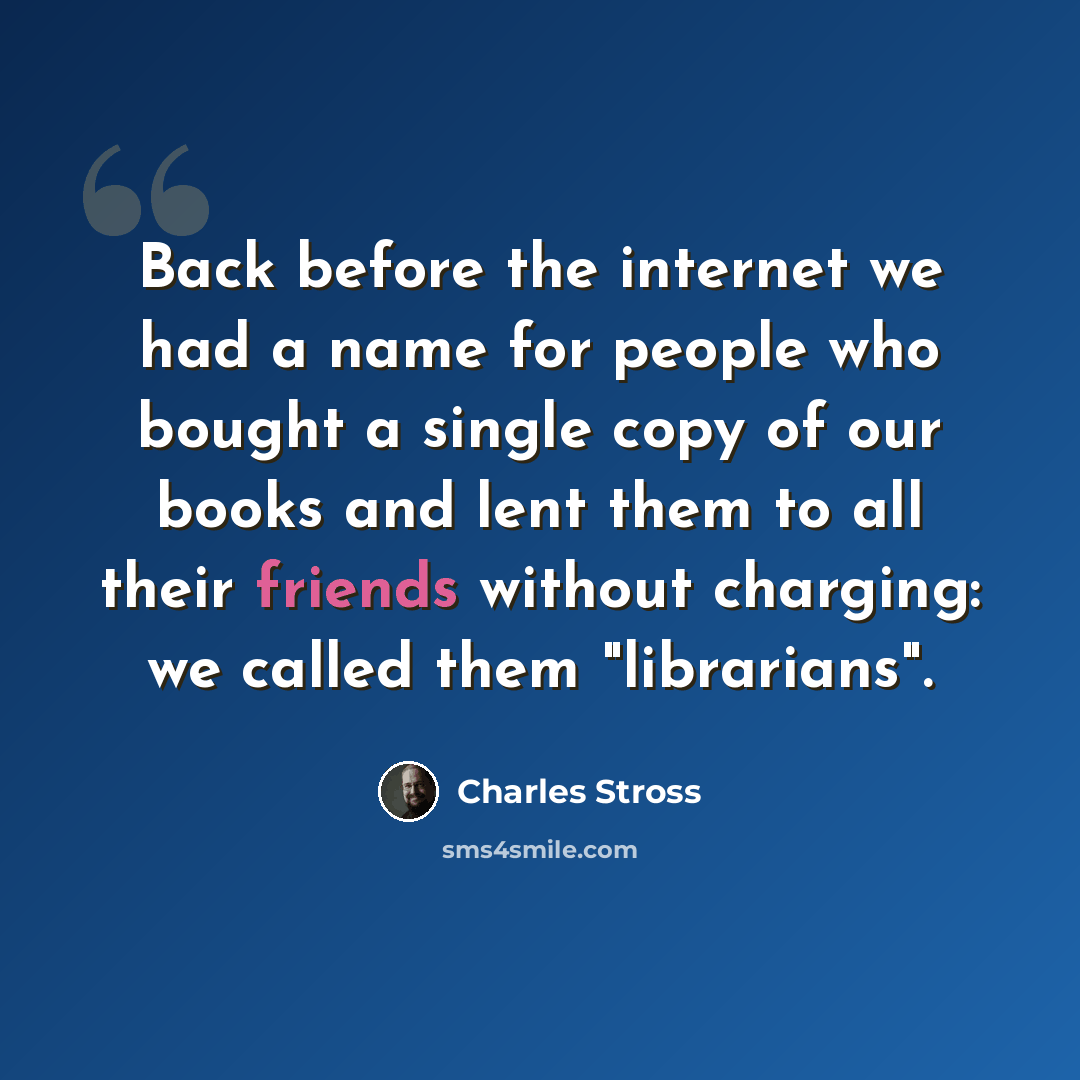“Back before the internet we had a name for people who bought a single copy of our books and lent them to all their friends without charging: we called them "librarians".” quote by Charles Stross