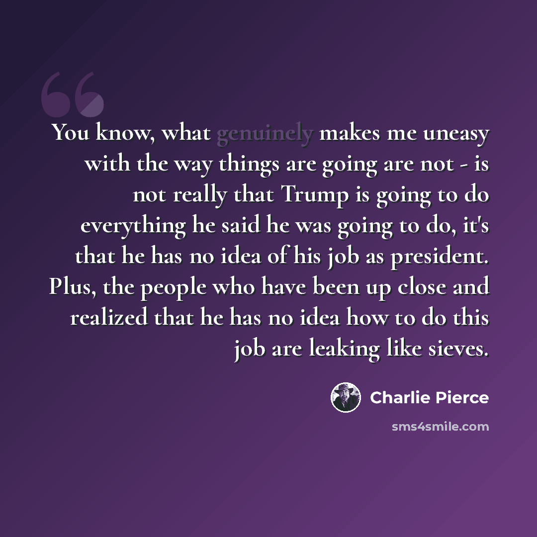 “You know, what genuinely makes me uneasy with the way things are going are not - is not really that Trump is going to do everything he said he was going to do, it's that he has no idea of his job as president. Plus, the people who have been up close and realized that he has no idea how to do this…” quote by Charlie Pierce