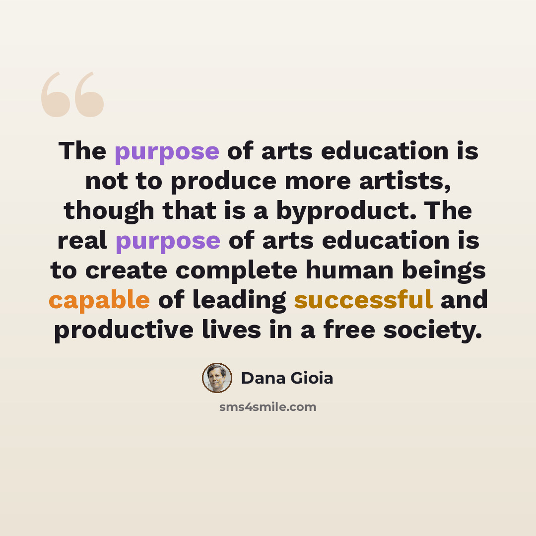 “The purpose of arts education is not to produce more artists, though that is a byproduct. The real purpose of arts education is to create complete human beings capable of leading successful and productive lives in a free society.” quote by Dana Gioia