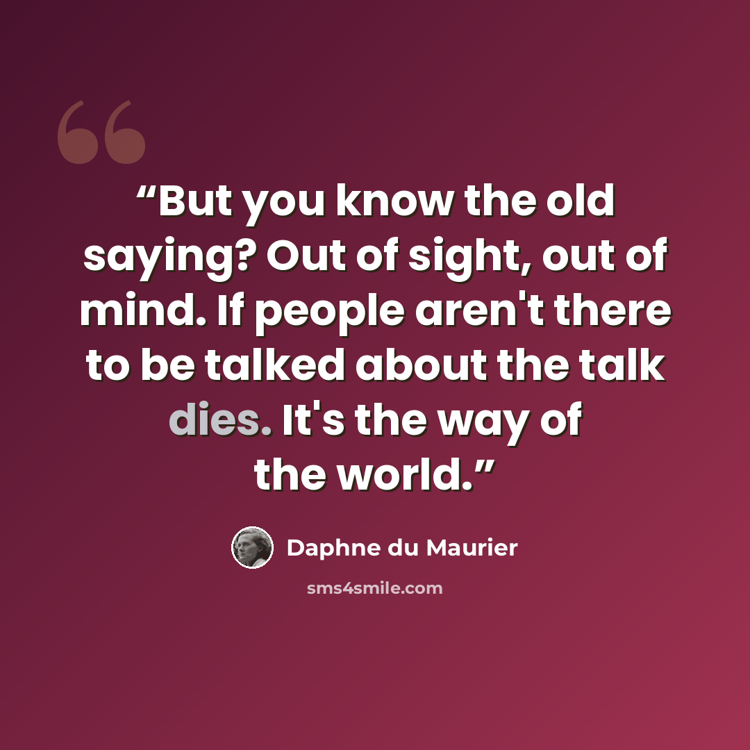 “But you know the old saying? Out of sight, out of mind. If people aren't there to be talked about the talk dies. It's the way of the world.” quote by Daphne du Maurier
