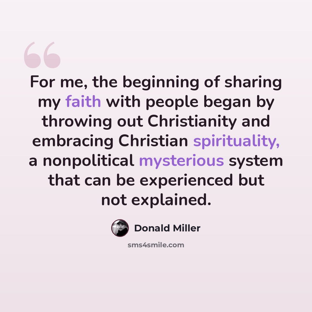 “For me, the beginning of sharing my faith with people began by throwing out Christianity and embracing Christian spirituality, a nonpolitical mysterious system that can be experienced but not explained.” quote by Donald Miller