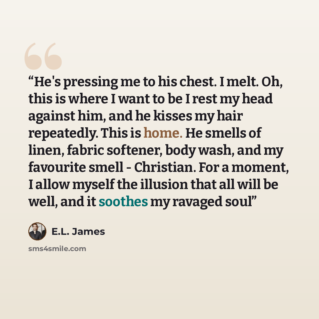 “He's pressing me to his chest. I melt. Oh, this is where I want to be I rest my head against him, and he kisses my hair repeatedly. This is home. He smells of linen, fabric softener, body wash, and my favourite smell - Christian. For a moment, I allow myself the illusion that all will be well, and…” quote by E.L. James