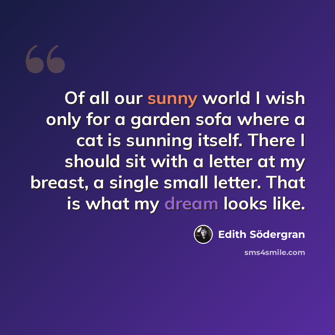 “Of all our sunny world I wish only for a garden sofa where a cat is sunning itself. There I should sit with a letter at my breast, a single small letter. That is what my dream looks like.” quote by Edith Södergran