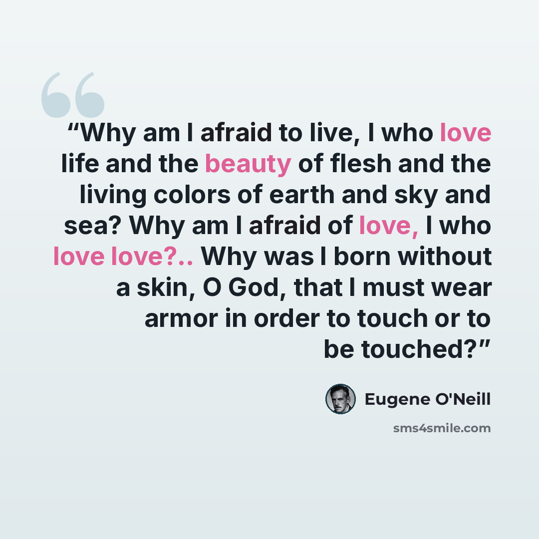 “Why am I afraid to live, I who love life and the beauty of flesh and the living colors of earth and sky and sea? Why am I afraid of love, I who love love?.. Why was I born without a skin, O God, that I must wear armor in order to touch or to be touched?” quote by Eugene O'Neill