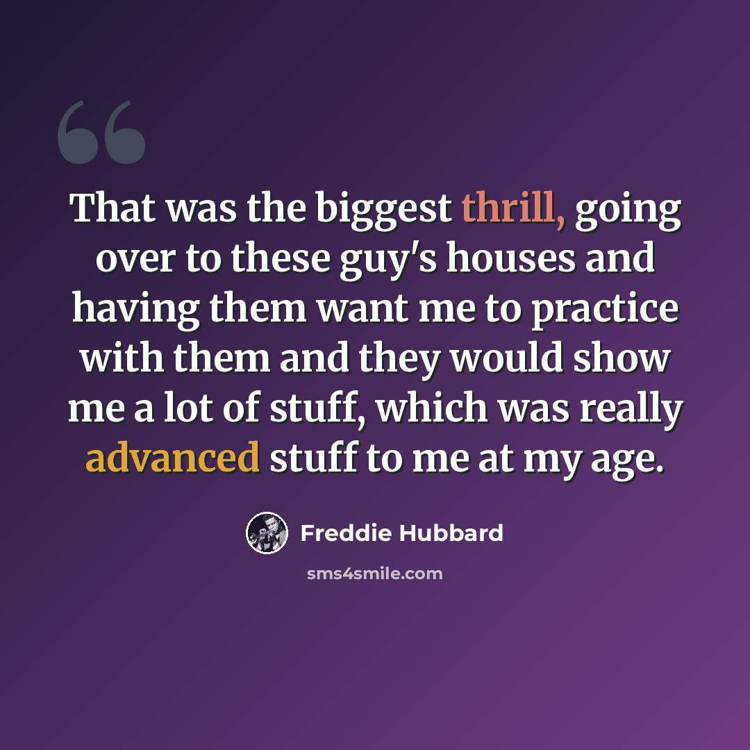 “That was the biggest thrill, going over to these guy's houses and having them want me to practice with them and they would show me a lot of stuff, which was really advanced stuff to me at my age.” quote by Freddie Hubbard